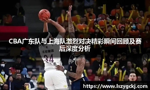 CBA广东队与上海队激烈对决精彩瞬间回顾及赛后深度分析